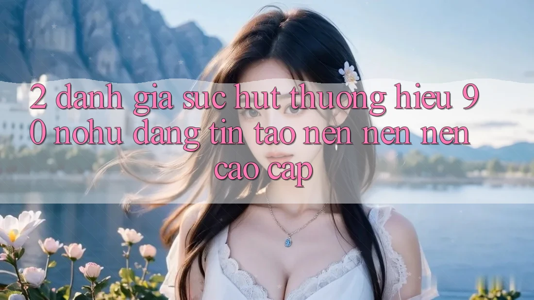 2. Đánh giá sức hút thương hiệu 90 nohu: Đáng tin tạo nên nên nên cao cấp