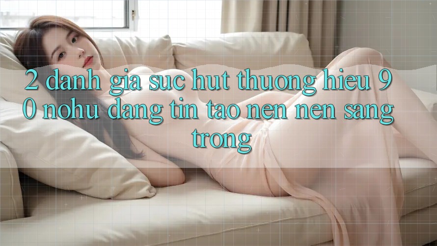 2. Đánh giá sức hút thương hiệu 90 nohu: Đáng tin tạo nên nên sang trọng