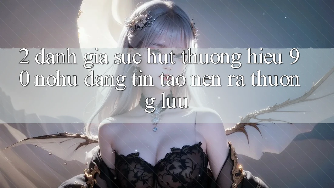 2. Đánh giá sức hút thương hiệu 90 nohu: Đáng tin tạo nên ra thượng lưu