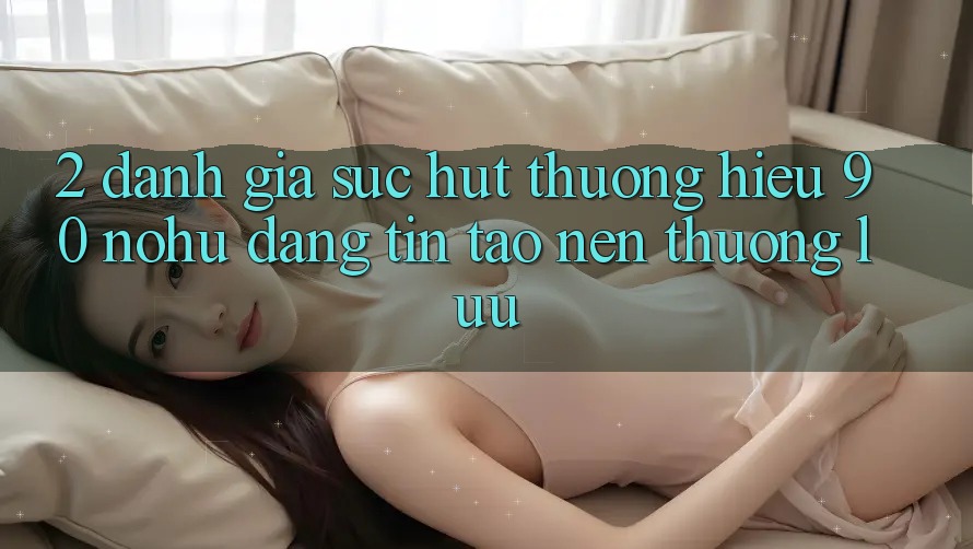 2. Đánh giá sức hút thương hiệu 90 nohu: Đáng tin tạo nên thượng lưu