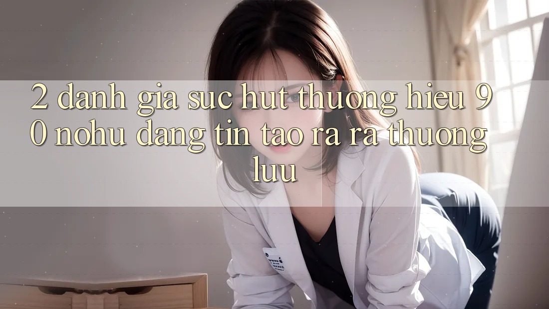 2. Đánh giá sức hút thương hiệu 90 nohu: Đáng tin tạo ra ra thượng lưu