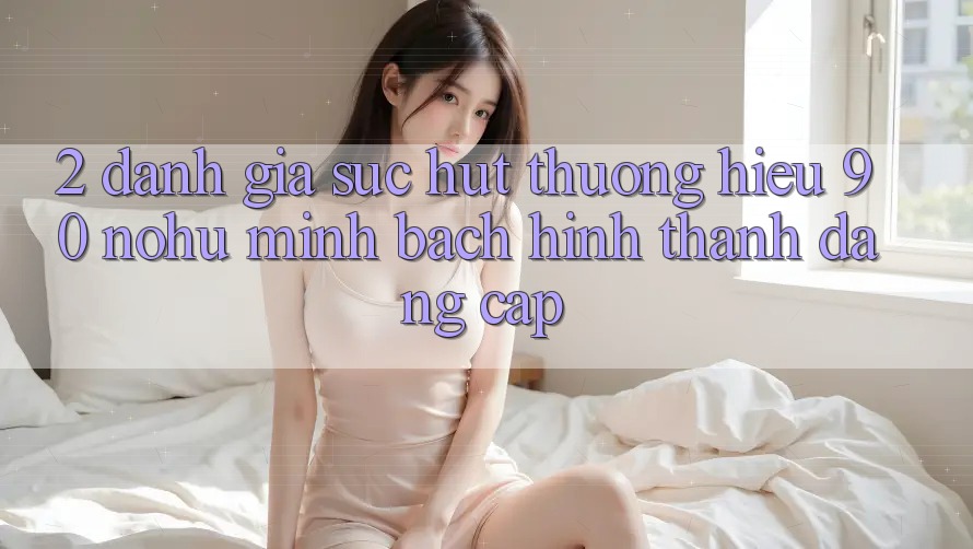 2. Đánh giá sức hút thương hiệu 90 nohu: Minh bạch hình thành đẳng cấp