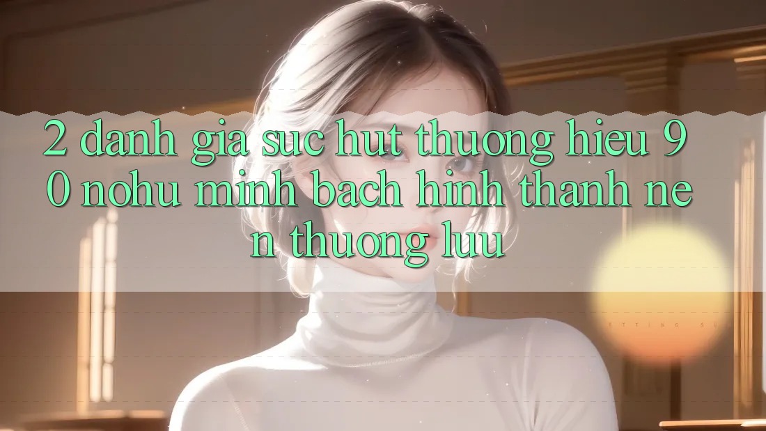 2. Đánh giá sức hút thương hiệu 90 nohu: Minh bạch hình thành nên thượng lưu