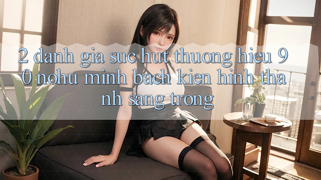 2. Đánh giá sức hút thương hiệu 90 nohu: Minh bạch kiến hình thành sang trọng