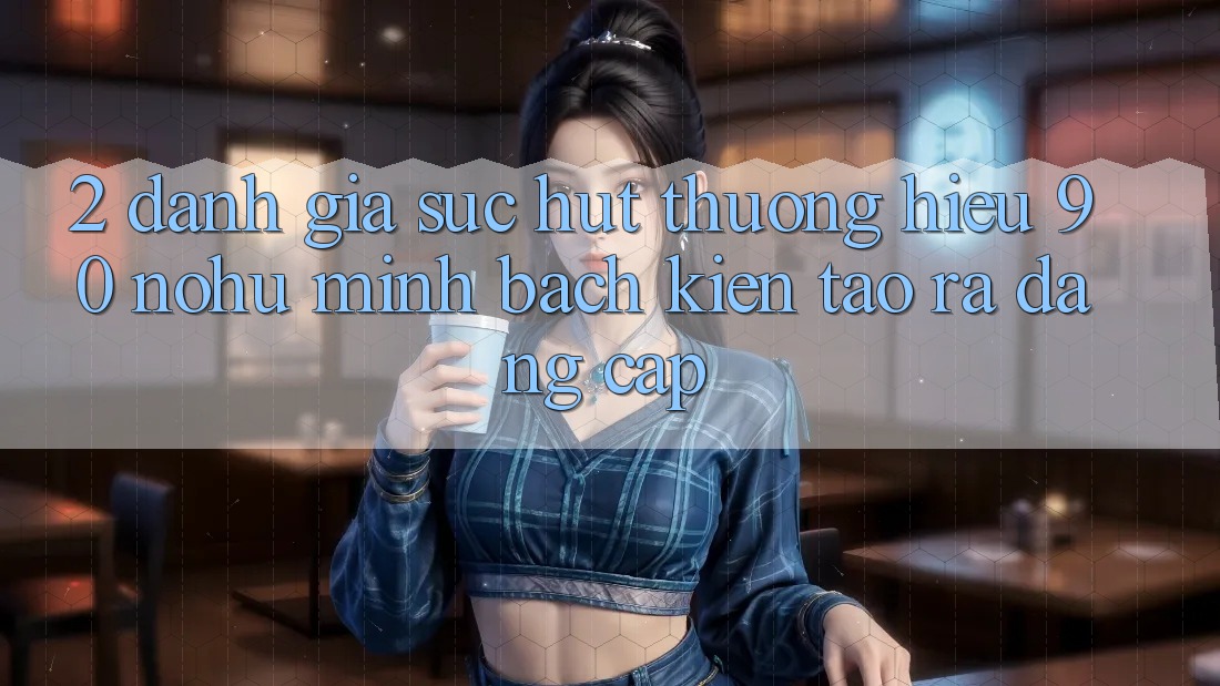 2. Đánh giá sức hút thương hiệu 90 nohu: Minh bạch kiến tạo ra đẳng cấp