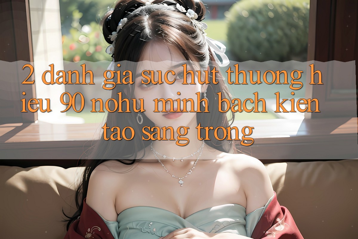 2. Đánh giá sức hút thương hiệu 90 nohu: Minh bạch kiến tạo sang trọng