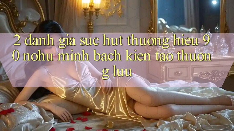 2. Đánh giá sức hút thương hiệu 90 nohu: Minh bạch kiến tạo thượng lưu
