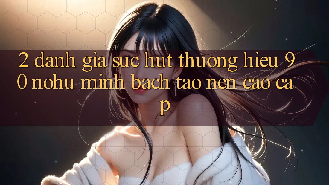 2. Đánh giá sức hút thương hiệu 90 nohu: Minh bạch tạo nên cao cấp