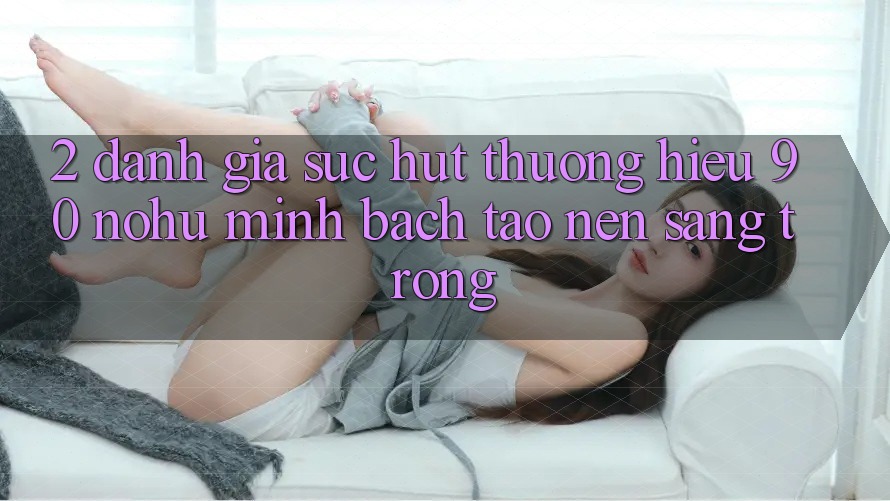2. Đánh giá sức hút thương hiệu 90 nohu: Minh bạch tạo nên sang trọng