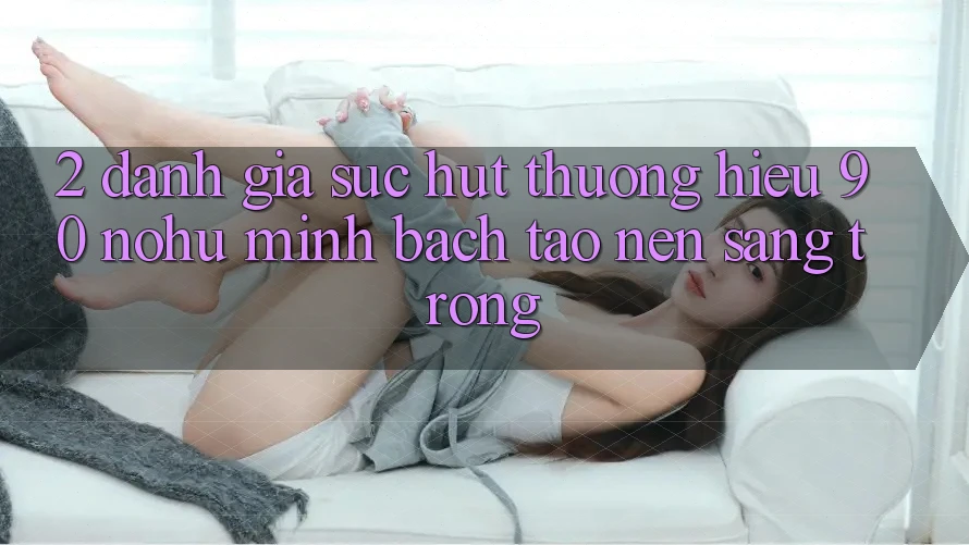 2. Đánh giá sức hút thương hiệu 90 nohu: Minh bạch tạo nên sang trọng