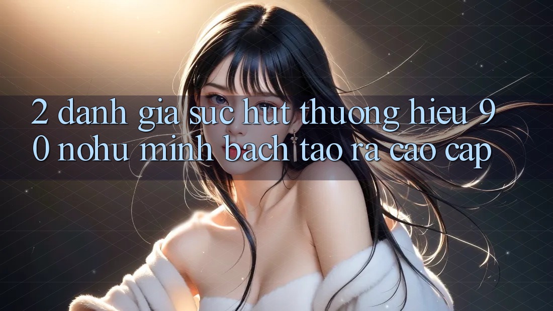 2. Đánh giá sức hút thương hiệu 90 nohu: Minh bạch tạo ra cao cấp