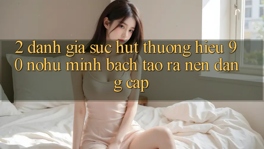 2. Đánh giá sức hút thương hiệu 90 nohu: Minh bạch tạo ra nên đẳng cấp