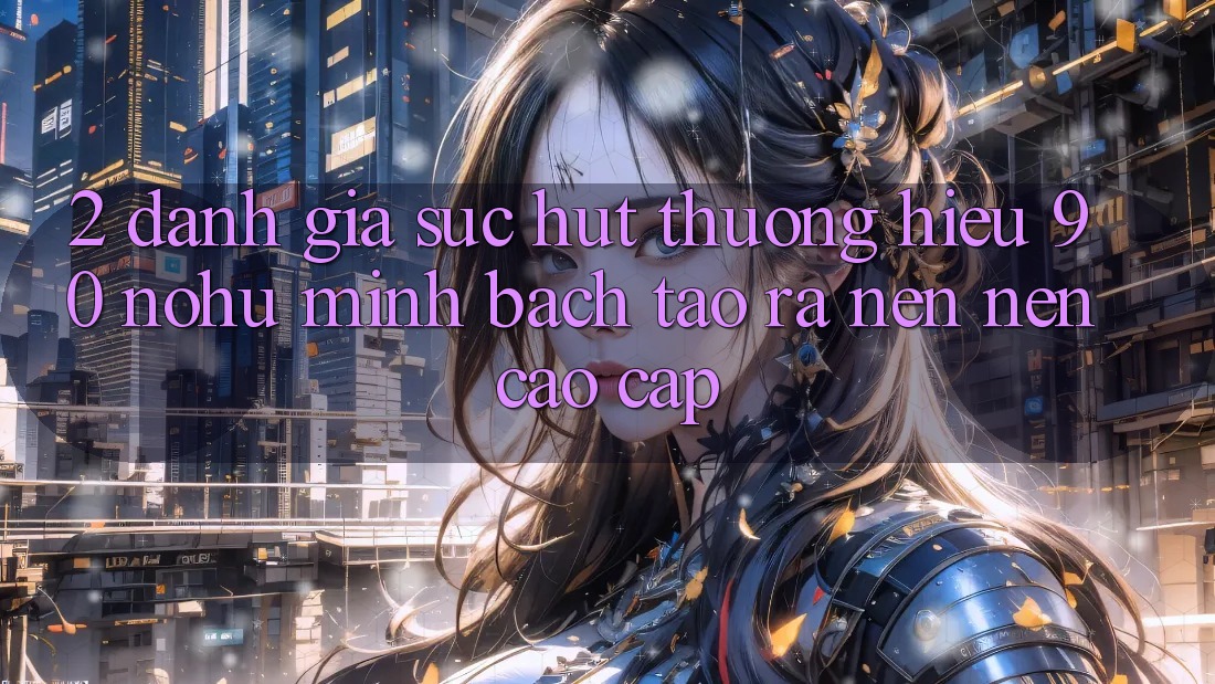 2. Đánh giá sức hút thương hiệu 90 nohu: Minh bạch tạo ra nên nên cao cấp