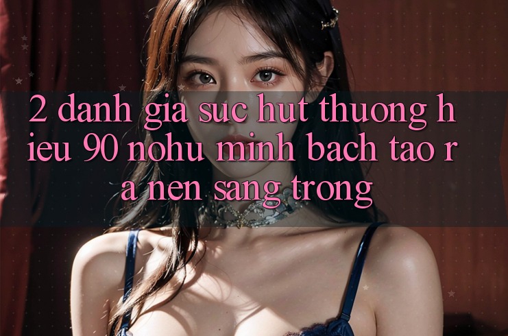 2. Đánh giá sức hút thương hiệu 90 nohu: Minh bạch tạo ra nên sang trọng