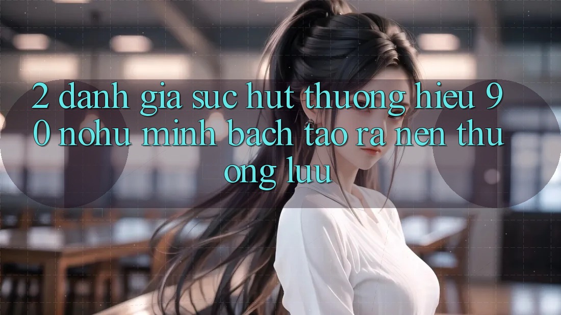 2. Đánh giá sức hút thương hiệu 90 nohu: Minh bạch tạo ra nên thượng lưu