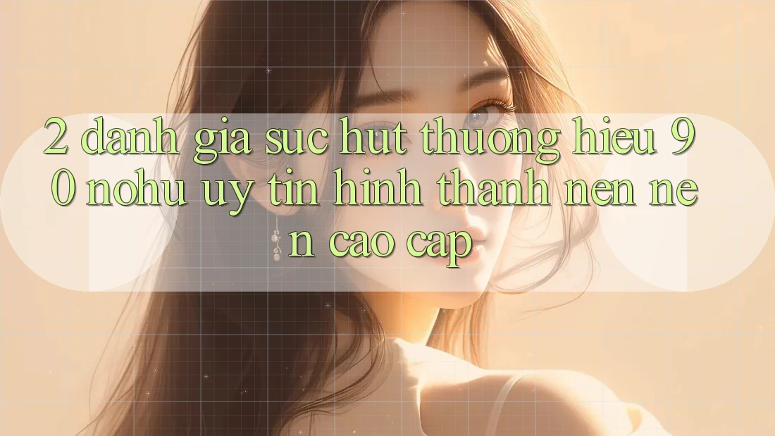2. Đánh giá sức hút thương hiệu 90 nohu: Uy tín hình thành nên nên cao cấp