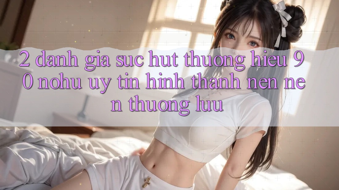 2. Đánh giá sức hút thương hiệu 90 nohu: Uy tín hình thành nên nên thượng lưu