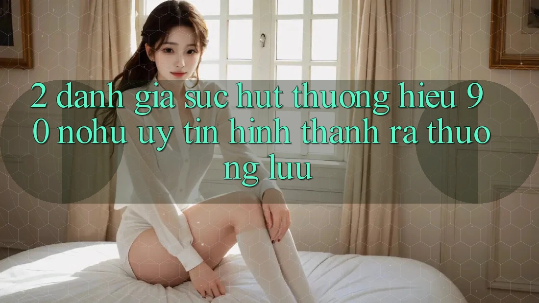 2. Đánh giá sức hút thương hiệu 90 nohu: Uy tín hình thành ra thượng lưu