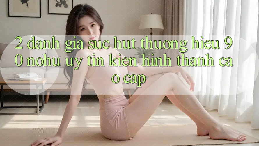 2. Đánh giá sức hút thương hiệu 90 nohu: Uy tín kiến hình thành cao cấp