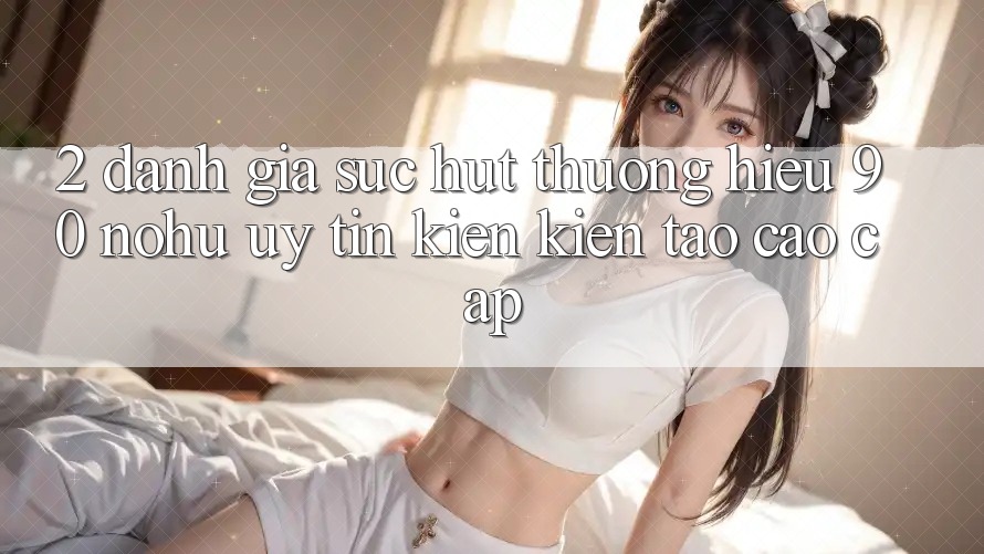 2. Đánh giá sức hút thương hiệu 90 nohu: Uy tín kiến kiến tạo cao cấp