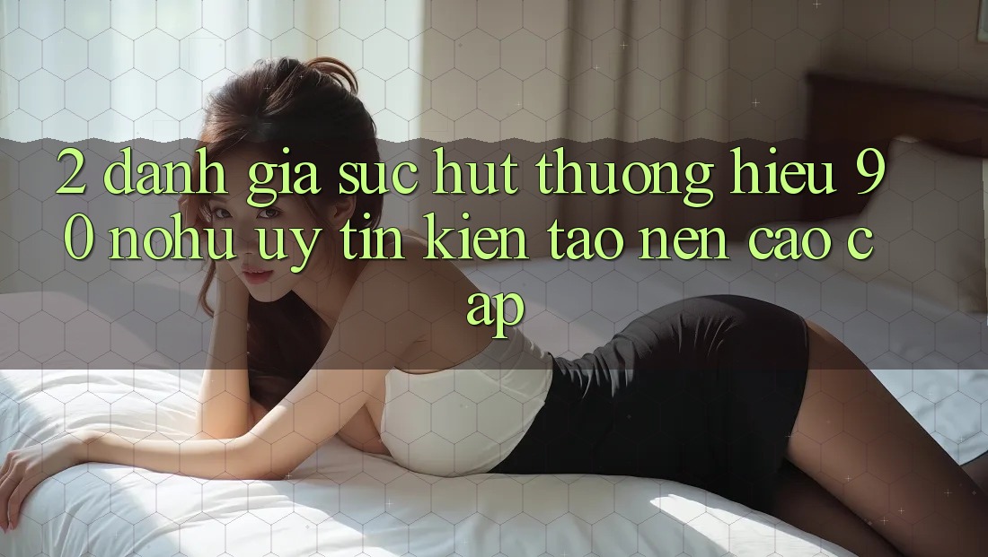 2. Đánh giá sức hút thương hiệu 90 nohu: Uy tín kiến tạo nên cao cấp