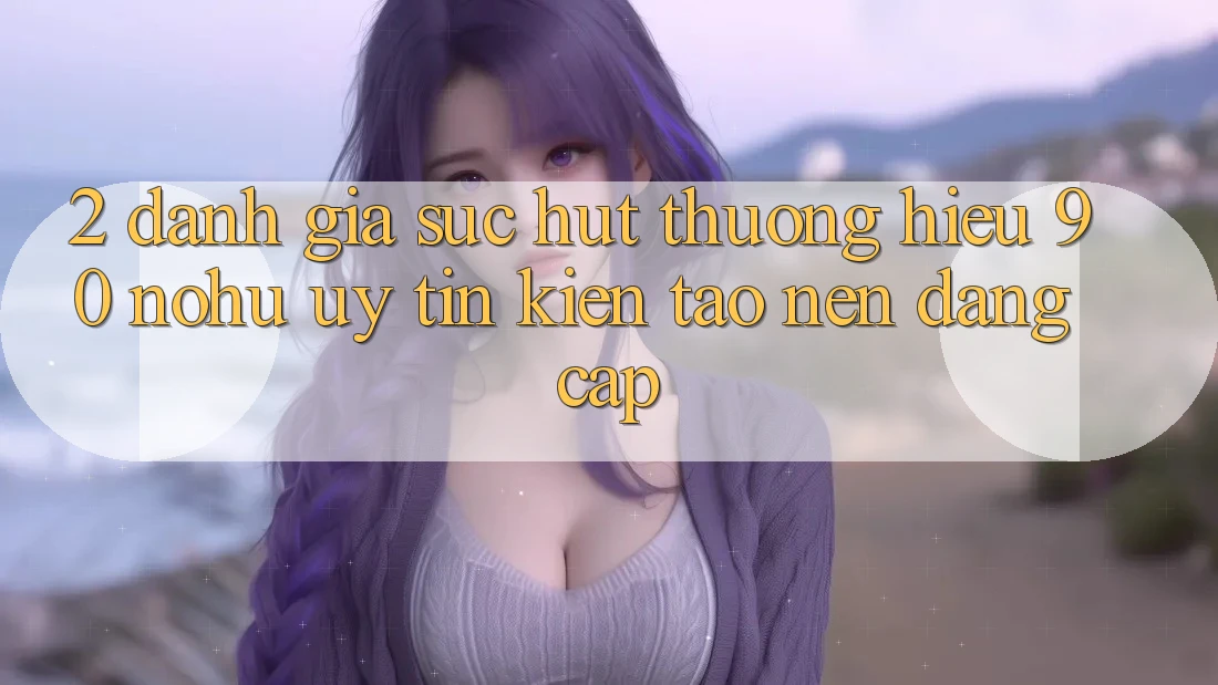 2. Đánh giá sức hút thương hiệu 90 nohu: Uy tín kiến tạo nên đẳng cấp
