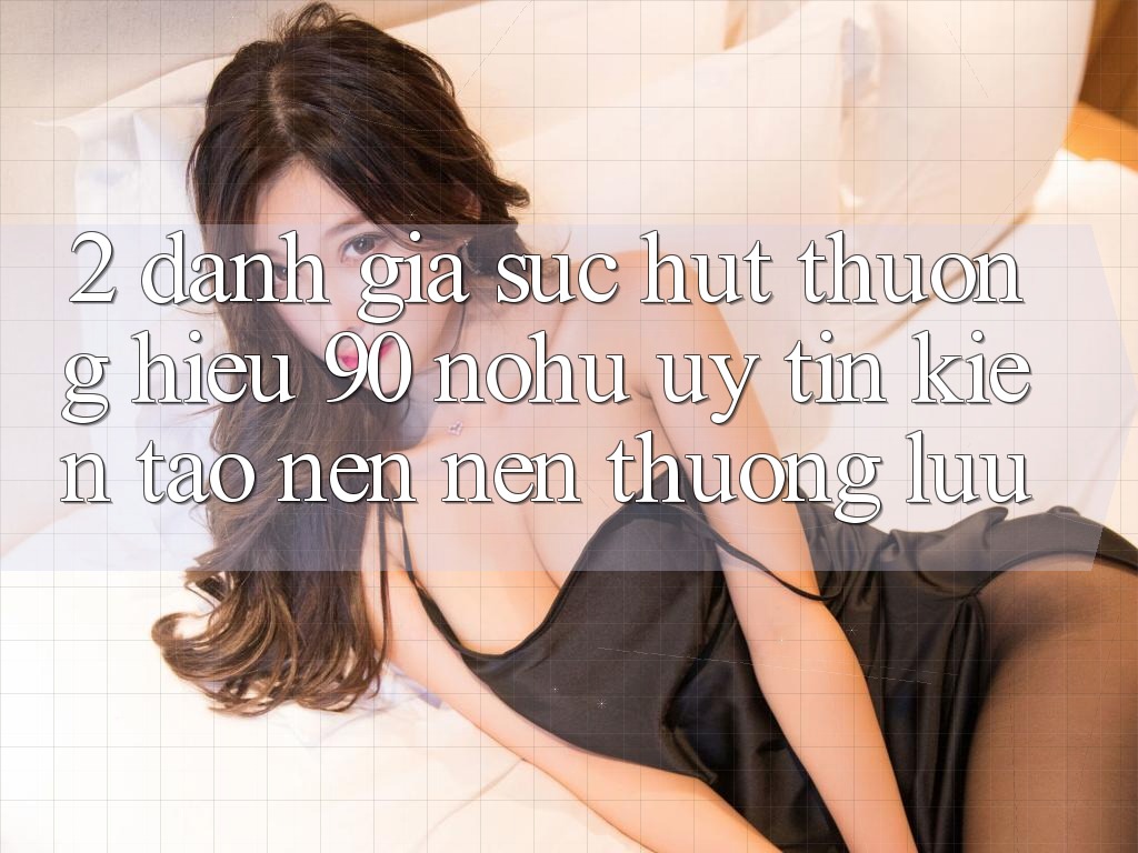2. Đánh giá sức hút thương hiệu 90 nohu: Uy tín kiến tạo nên nên thượng lưu