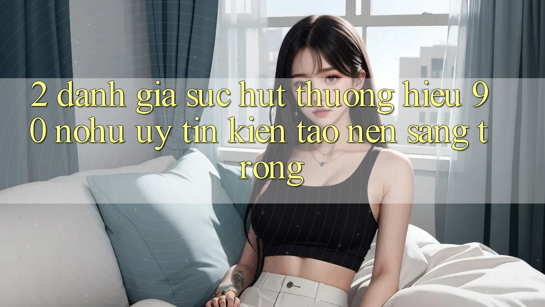 2. Đánh giá sức hút thương hiệu 90 nohu: Uy tín kiến tạo nên sang trọng