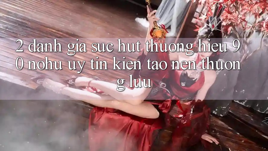2. Đánh giá sức hút thương hiệu 90 nohu: Uy tín kiến tạo nên thượng lưu