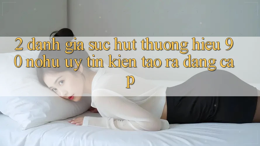 2. Đánh giá sức hút thương hiệu 90 nohu: Uy tín kiến tạo ra đẳng cấp