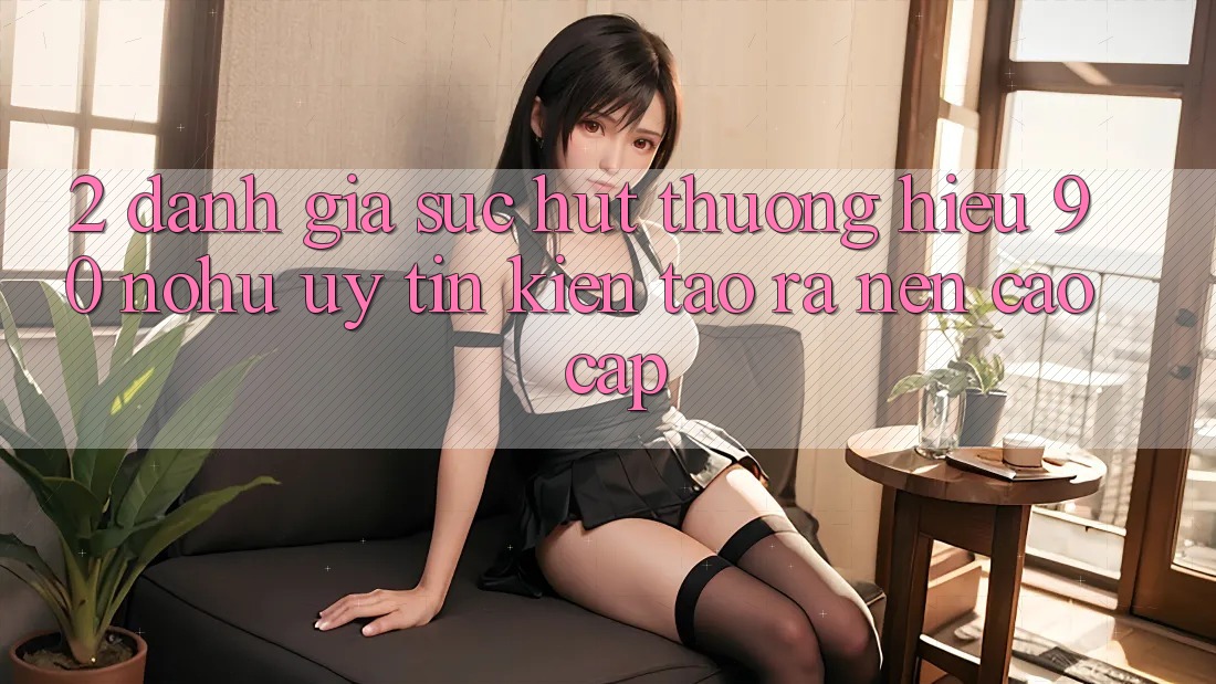 2. Đánh giá sức hút thương hiệu 90 nohu: Uy tín kiến tạo ra nên cao cấp