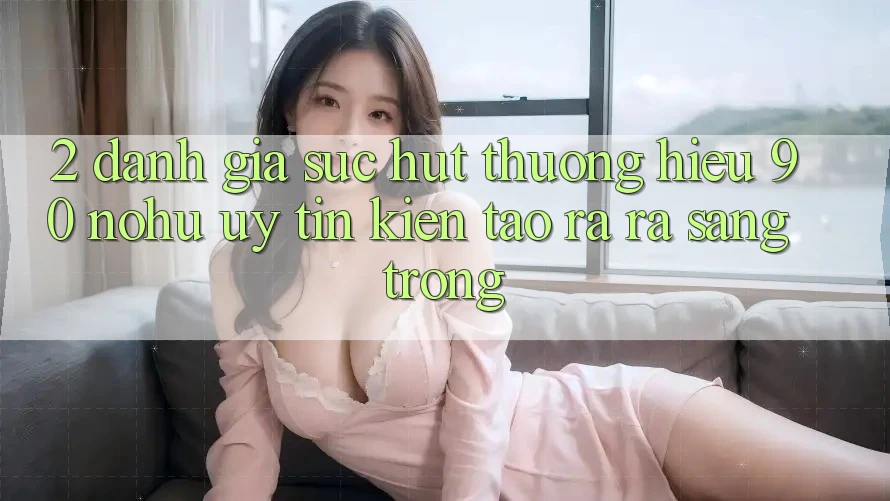 2. Đánh giá sức hút thương hiệu 90 nohu: Uy tín kiến tạo ra ra sang trọng