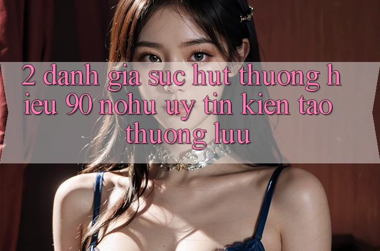 2. Đánh giá sức hút thương hiệu 90 nohu: Uy tín kiến tạo thượng lưu
