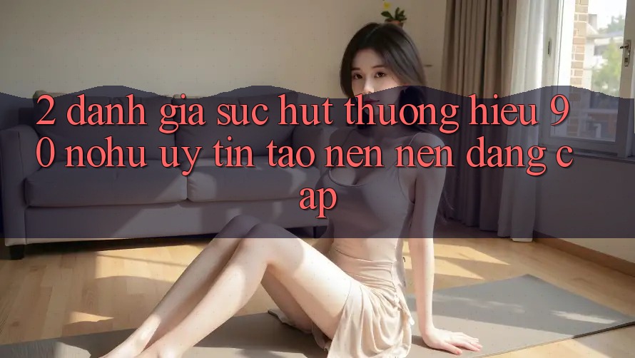 2. Đánh giá sức hút thương hiệu 90 nohu: Uy tín tạo nên nên đẳng cấp