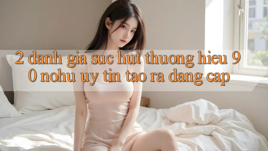2. Đánh giá sức hút thương hiệu 90 nohu: Uy tín tạo ra đẳng cấp