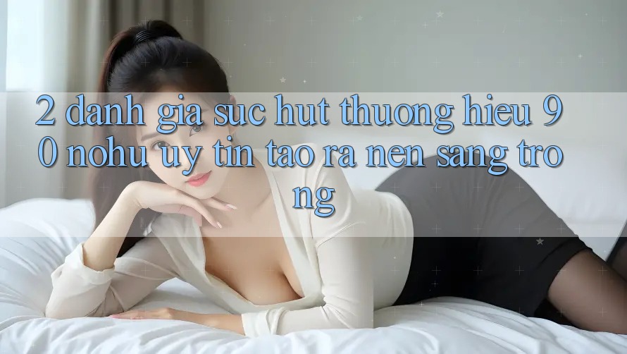 2. Đánh giá sức hút thương hiệu 90 nohu: Uy tín tạo ra nên sang trọng