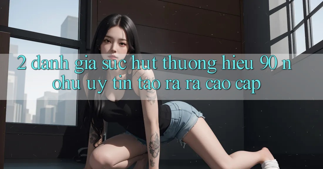 2. Đánh giá sức hút thương hiệu 90 nohu: Uy tín tạo ra ra cao cấp