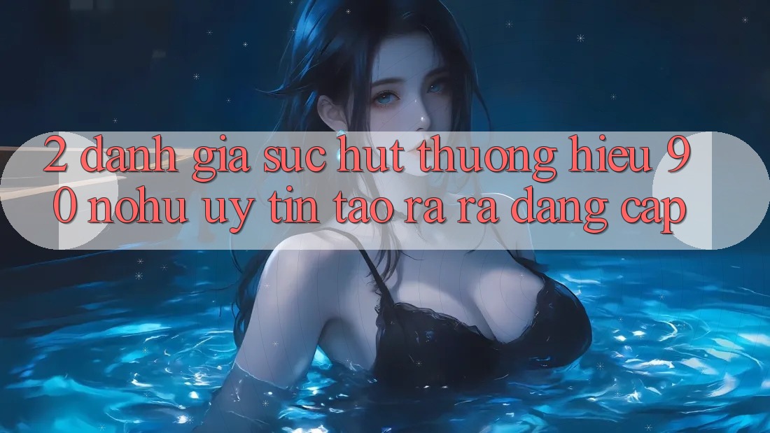 2. Đánh giá sức hút thương hiệu 90 nohu: Uy tín tạo ra ra đẳng cấp