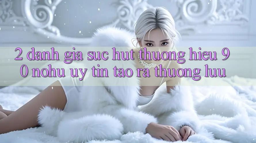 2. Đánh giá sức hút thương hiệu 90 nohu: Uy tín tạo ra thượng lưu