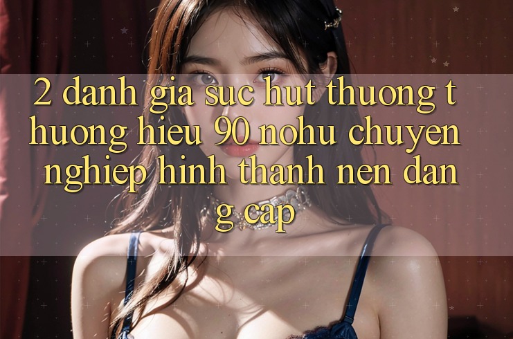 2. Đánh giá sức hút thương thương hiệu 90 nohu: Chuyên nghiệp hình thành nên đẳng cấp