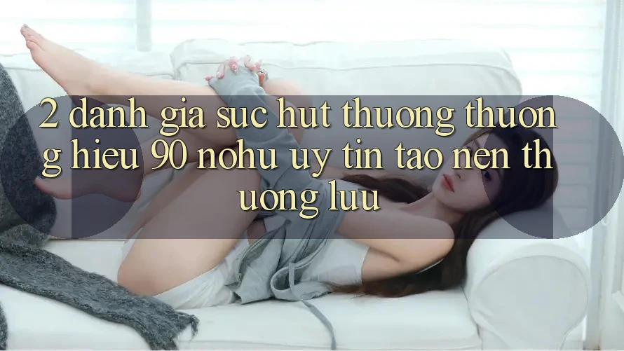 2. Đánh giá sức hút thương thương hiệu 90 nohu: Uy tín tạo nên thượng lưu