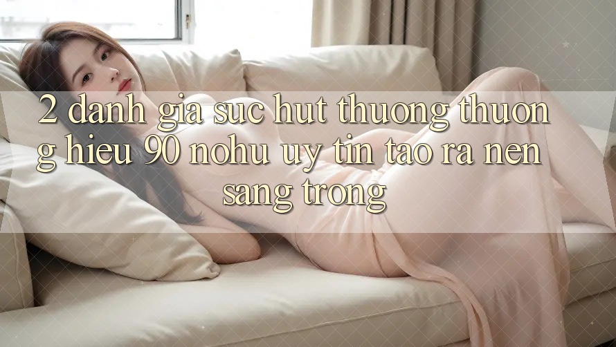 2. Đánh giá sức hút thương thương hiệu 90 nohu: Uy tín tạo ra nên sang trọng