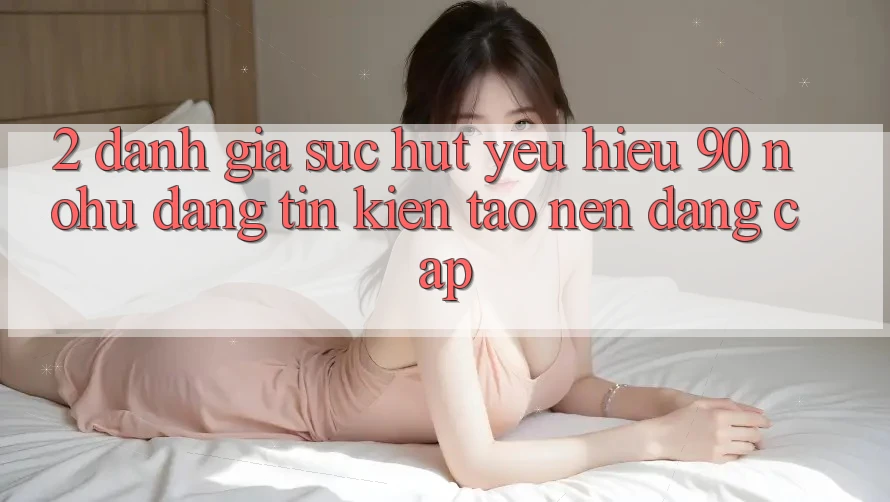 2. Đánh giá sức hút yêu hiệu 90 nohu: Đáng tin kiến tạo nên đẳng cấp