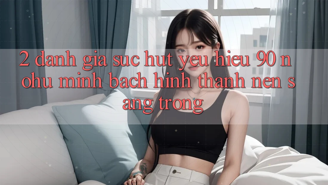 2. Đánh giá sức hút yêu hiệu 90 nohu: Minh bạch hình thành nên sang trọng