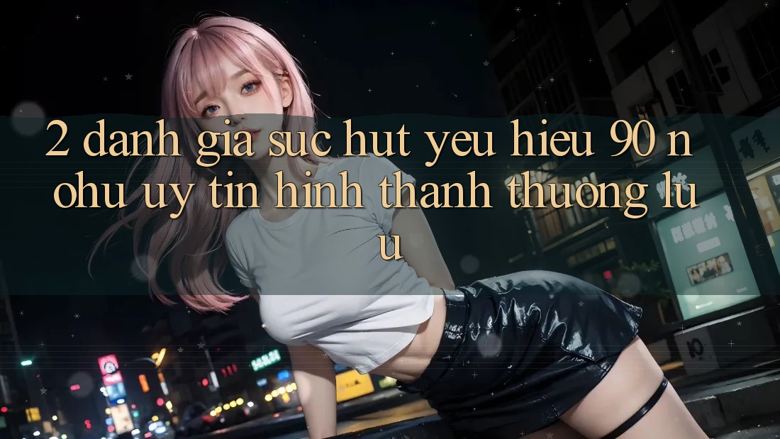 2. Đánh giá sức hút yêu hiệu 90 nohu: Uy tín hình thành thượng lưu