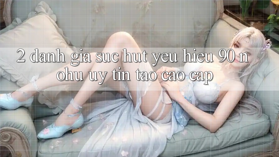 2. Đánh giá sức hút yêu hiệu 90 nohu: Uy tín tạo cao cấp