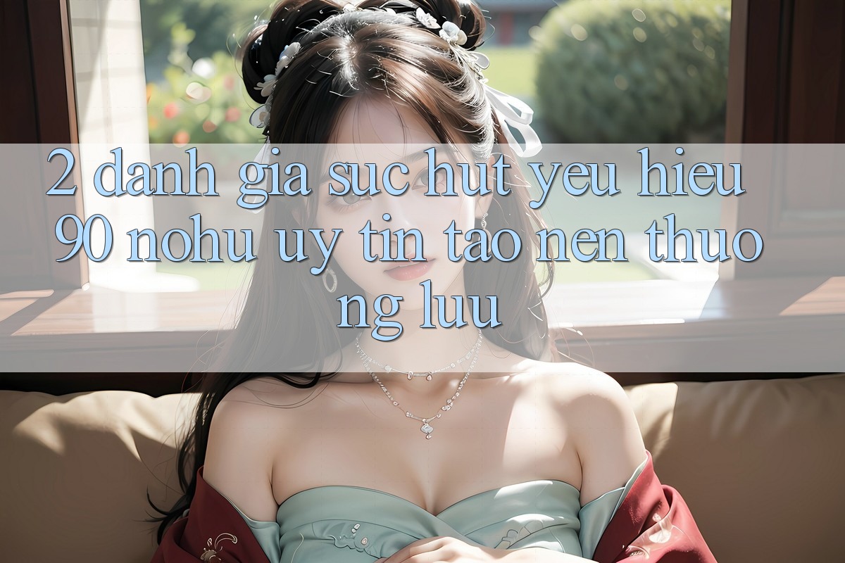 2. Đánh giá sức hút yêu hiệu 90 nohu: Uy tín tạo nên thượng lưu