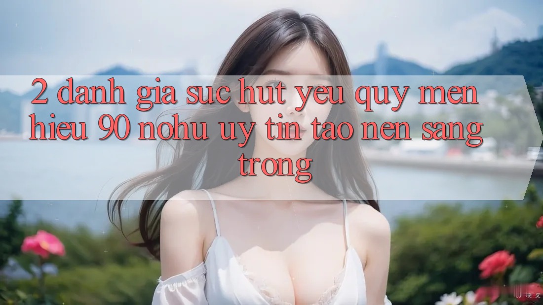 2. Đánh giá sức hút yêu quý mến hiệu 90 nohu: Uy tín tạo nên sang trọng