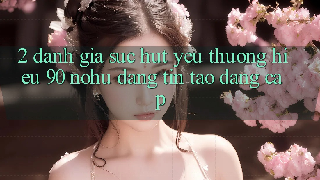 2. Đánh giá sức hút yêu thương hiệu 90 nohu: Đáng tin tạo đẳng cấp