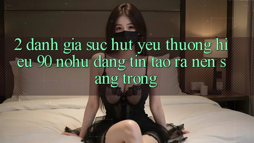 2. Đánh giá sức hút yêu thương hiệu 90 nohu: Đáng tin tạo ra nên sang trọng
